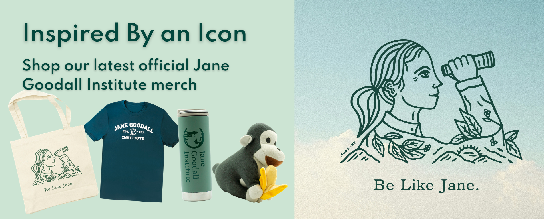 Be Like Jane. Inspired by an icon. Shop our latest official Jane Goodall Institute merch.